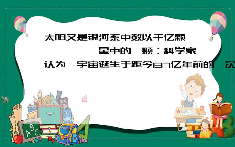 太阳又是银河系中数以千亿颗——————星中的一颗：科学家认为,宇宙诞生于距今137亿年前的一次大爆炸,现在宇宙宇宙人在不断地——————（填横线）