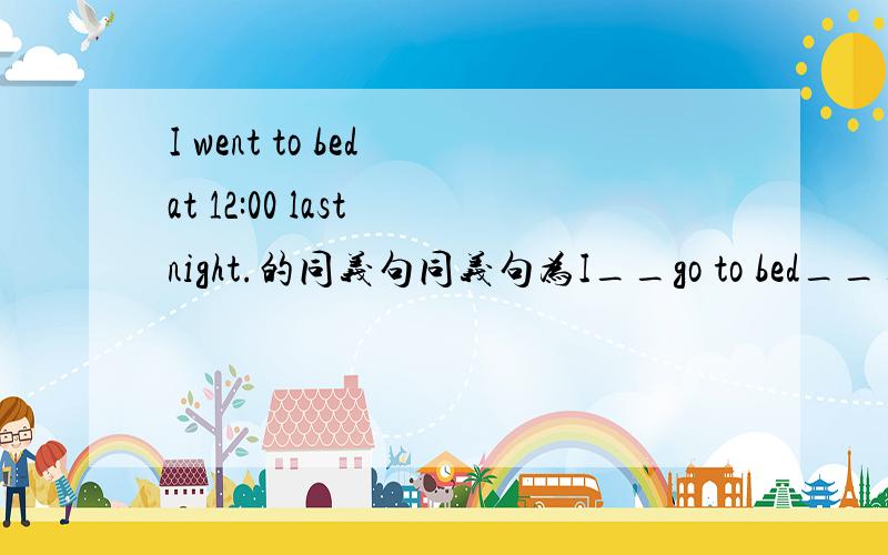 I went to bed at 12:00 last night.的同义句同义句为I__go to bed___12:00 last night.