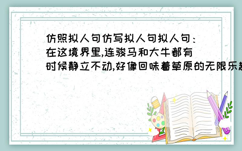 仿照拟人句仿写拟人句拟人句：在这境界里,连骏马和大牛都有时候静立不动,好像回味着草原的无限乐趣.