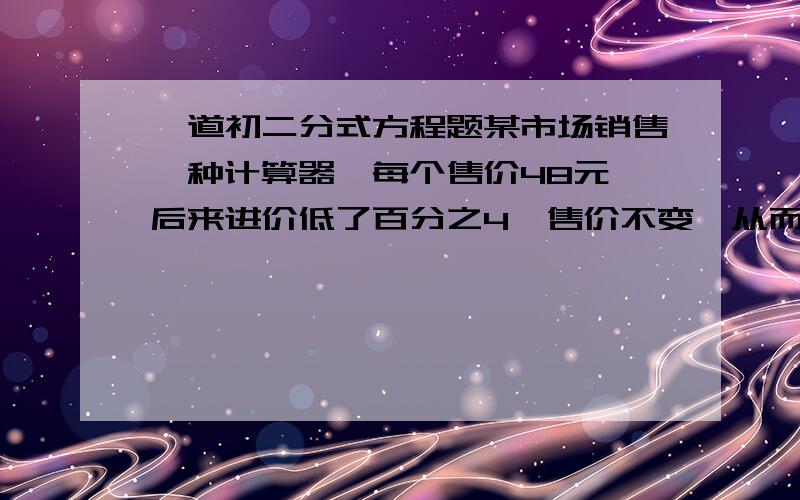 一道初二分式方程题某市场销售一种计算器,每个售价48元,后来进价低了百分之4,售价不变,从而使销售这种计算器的利润提高了百分之5,这种计算器原进价是多少元?