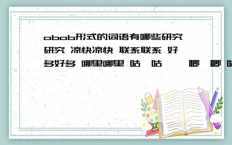 abab形式的词语有哪些研究研究 凉快凉快 联系联系 好多好多 哪里哪里 咕噜咕噜 呱唧呱唧 咕叽咕叽 仔细仔细 观察观察 梳洗梳洗 修理修理 教训教训 整顿整顿 批评批评 考虑考虑 忽悠忽悠