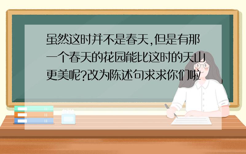 虽然这时并不是春天,但是有那一个春天的花园能比这时的天山更美呢?改为陈述句求求你们啦