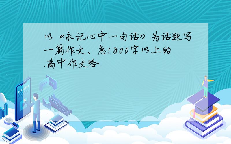 以《永记心中一句话》为话题写一篇作文、急!800字以上的.高中作文哈.