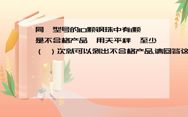 同一型号的10颗钢珠中有1颗是不合格产品,用天平秤,至少（ ）次就可以测出不合格产品.请回答这道题,并且说明理由,