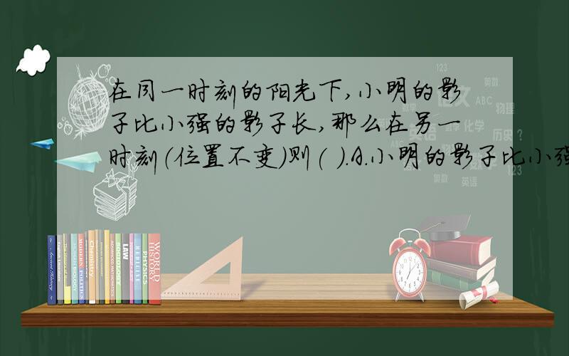 在同一时刻的阳光下,小明的影子比小强的影子长,那么在另一时刻（位置不变）则( ).A.小明的影子比小强的影子长B.小明的影子比小强的影子短C.两个人的影子一样长D.无法判断谁的影子长