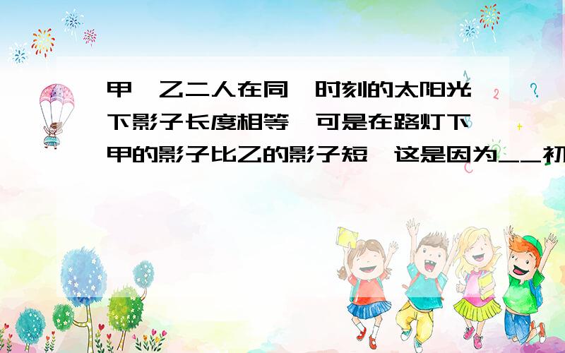 甲,乙二人在同一时刻的太阳光下影子长度相等,可是在路灯下甲的影子比乙的影子短,这是因为__初三问题