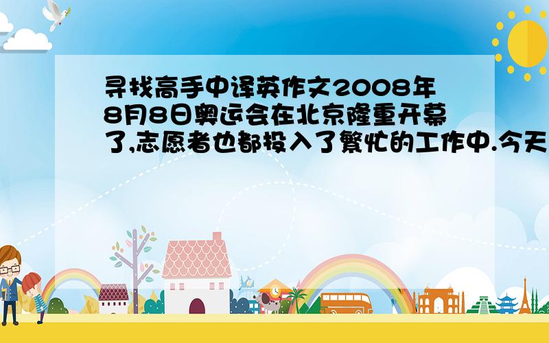 寻找高手中译英作文2008年8月8日奥运会在北京隆重开幕了,志愿者也都投入了繁忙的工作中.今天是星期天,我又一次和姥姥到小区门口站岗.姥姥佩带红袖标,我也带上了红领巾.我们警惕的注视