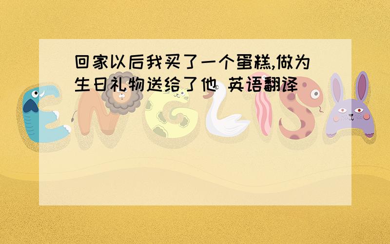 回家以后我买了一个蛋糕,做为生日礼物送给了他 英语翻译