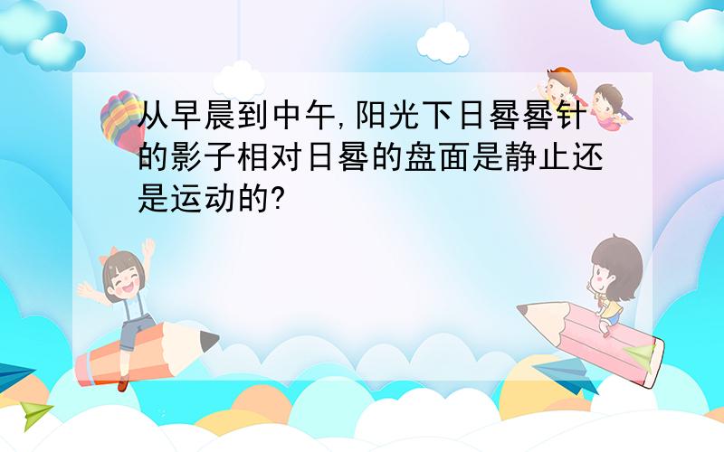 从早晨到中午,阳光下日晷晷针的影子相对日晷的盘面是静止还是运动的?