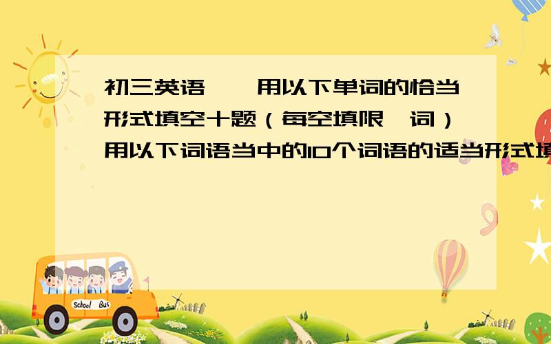 初三英语——用以下单词的恰当形式填空十题（每空填限一词）用以下词语当中的10个词语的适当形式填空,每空填限一词-------------------------------------------------------------------------------------------