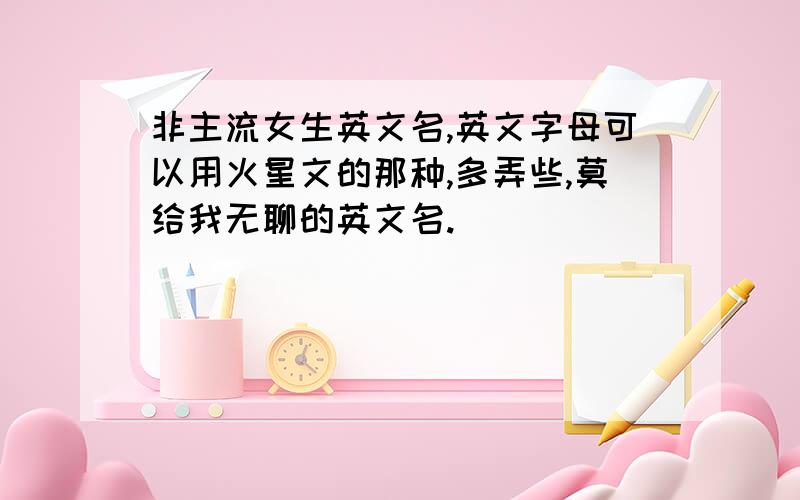 非主流女生英文名,英文字母可以用火星文的那种,多弄些,莫给我无聊的英文名.