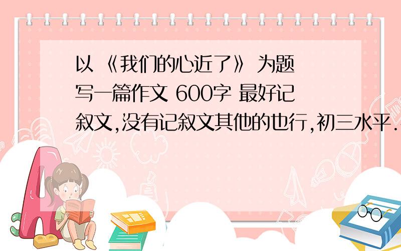 以 《我们的心近了》 为题 写一篇作文 600字 最好记叙文,没有记叙文其他的也行,初三水平.快点阿,急,马上要用一定要自己写的阿，急用！！！    好的话我一定再追加50分！！！