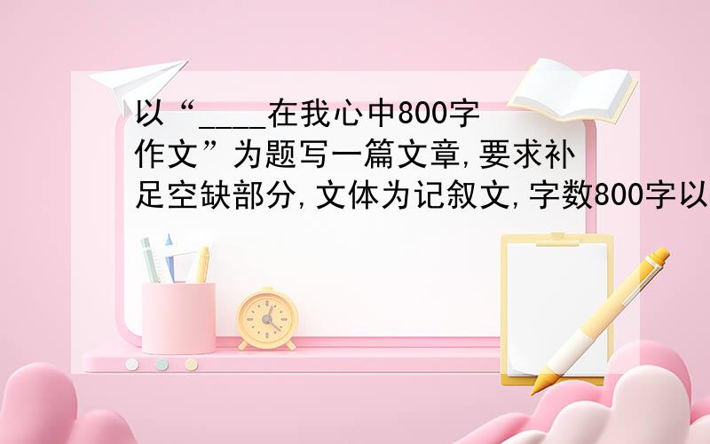 以“____在我心中800字作文”为题写一篇文章,要求补足空缺部分,文体为记叙文,字数800字以上.