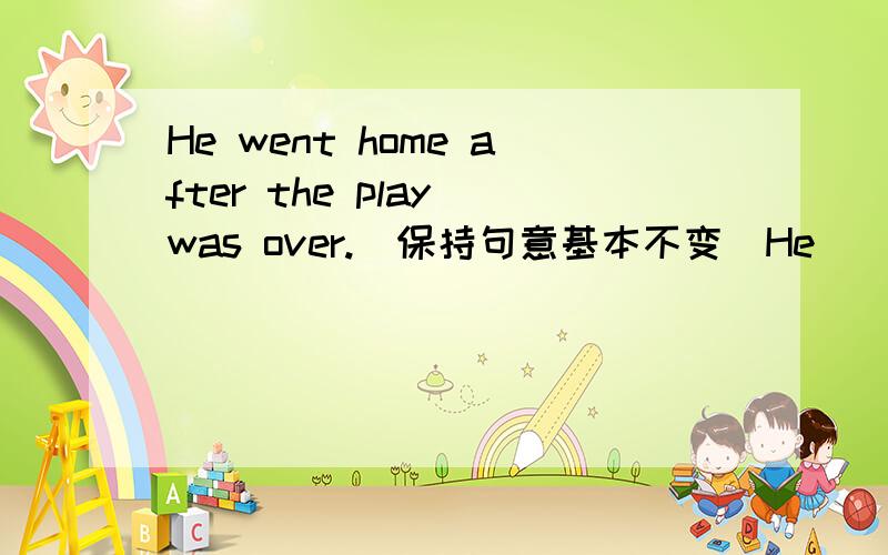He went home after the play was over.（保持句意基本不变）He______go home_____the play was over.