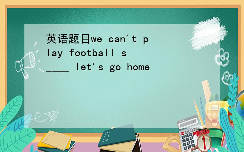 英语题目we can't play football s____ let's go home