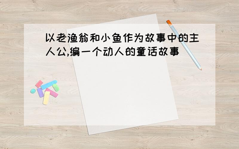 以老渔翁和小鱼作为故事中的主人公,编一个动人的童话故事