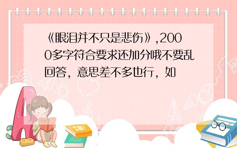 《眼泪并不只是悲伤》,2000多字符合要求还加分哦不要乱回答，意思差不多也行，如