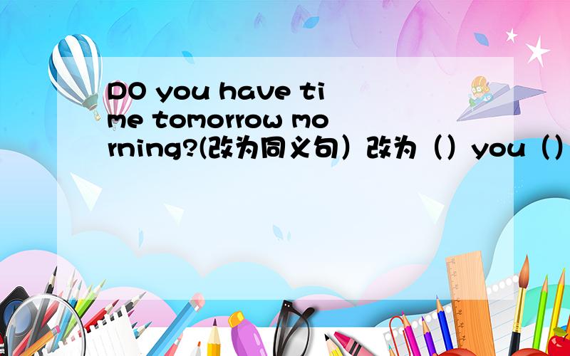 DO you have time tomorrow morning?(改为同义句）改为（）you（）tomorrow morning