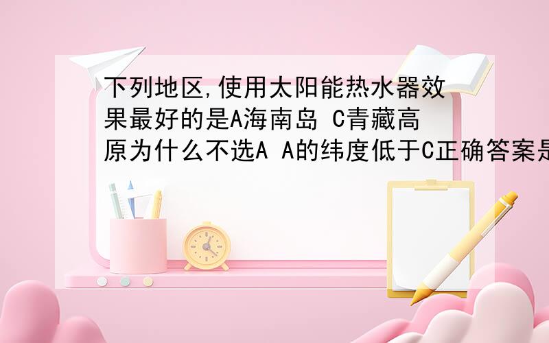 下列地区,使用太阳能热水器效果最好的是A海南岛 C青藏高原为什么不选A A的纬度低于C正确答案是c