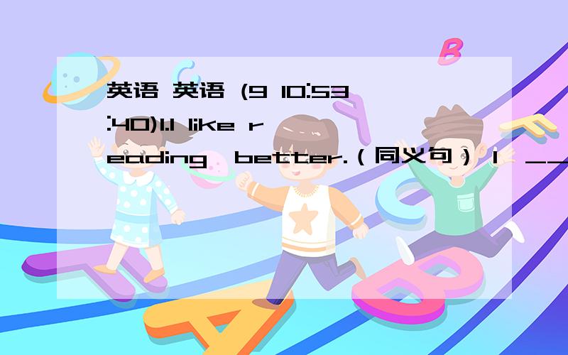 英语 英语 (9 10:53:40)1.I like reading  better.（同义句） I  ______  reading.2.He like singing better  than  dancing.（同义句）He  ______  singing  ______  dancing.3.I 'll  run slow