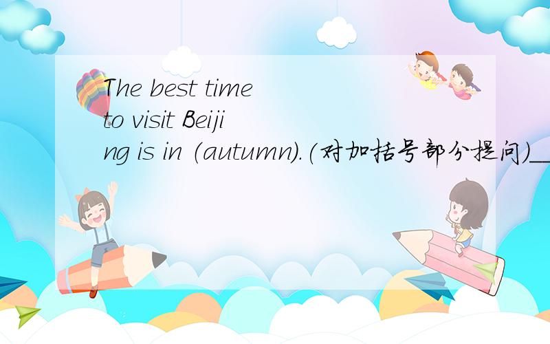 The best time to visit Beijing is in （autumn）.(对加括号部分提问)___ ___ ___ is the best time to visit Beijing?