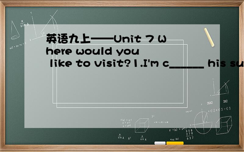 英语九上——Unit 7 Where would you like to visit?1.I'm c______ his suggestion.Maybe that's a good idea.2.T______acorss the desert must be t______ expercience.3.I'd like to go somewhere r______ to relax myself.