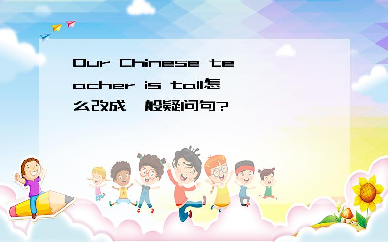 Our Chinese teacher is tall怎么改成一般疑问句?