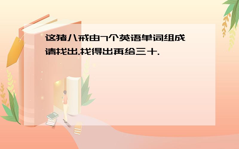 这猪八戒由7个英语单词组成,请找出.找得出再给三十.