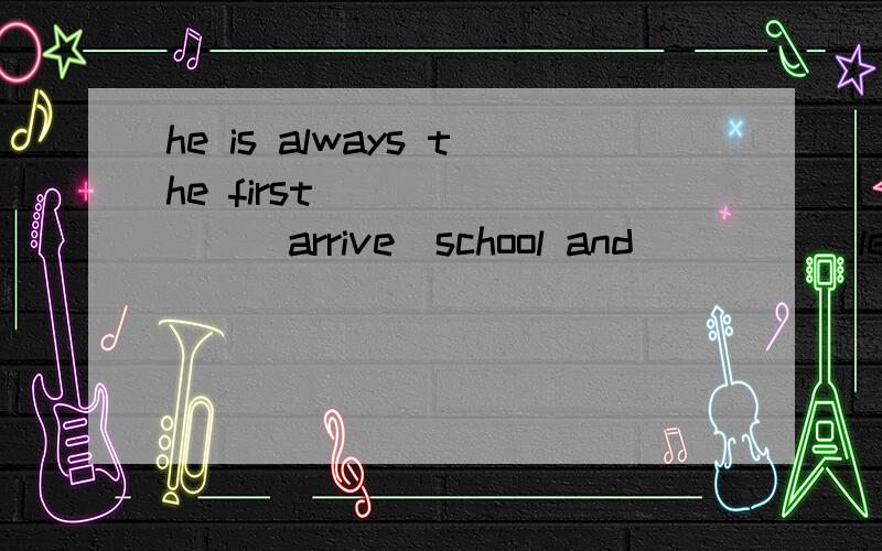 he is always the first _______(arrive)school and ____(leave)school.