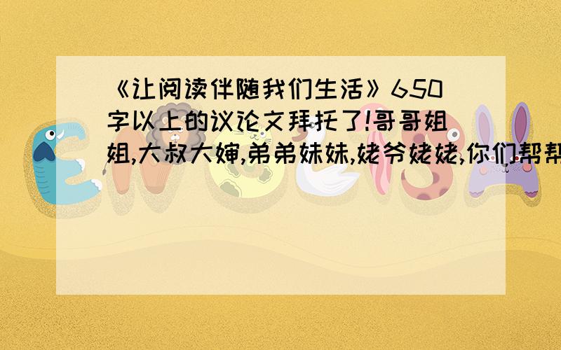 《让阅读伴随我们生活》650字以上的议论文拜托了!哥哥姐姐,大叔大婶,弟弟妹妹,姥爷姥姥,你们帮帮我啊!急啊!【泪奔了