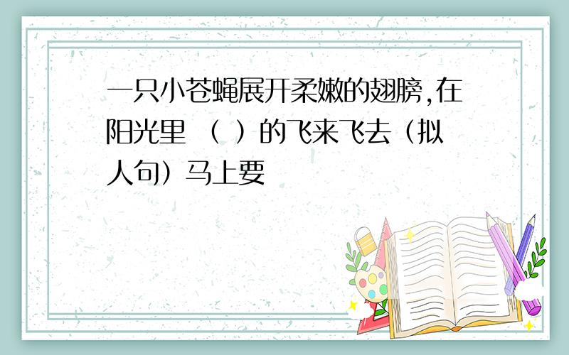 一只小苍蝇展开柔嫩的翅膀,在阳光里 （ ）的飞来飞去（拟人句）马上要