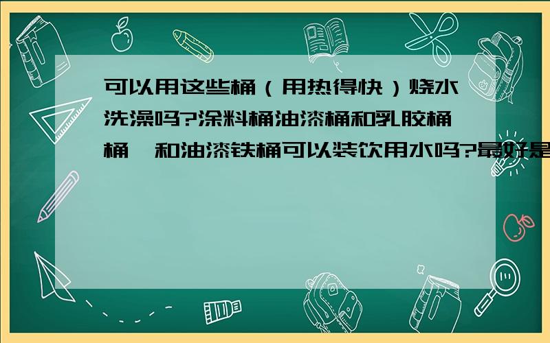 可以用这些桶（用热得快）烧水洗澡吗?涂料桶油漆桶和乳胶桶桶,和油漆铁桶可以装饮用水吗?最好是祥细点介绍一下,这种桶我们公司在搞装修很多的,我妈妈很喜欢这种桶,要来好几个,用来装