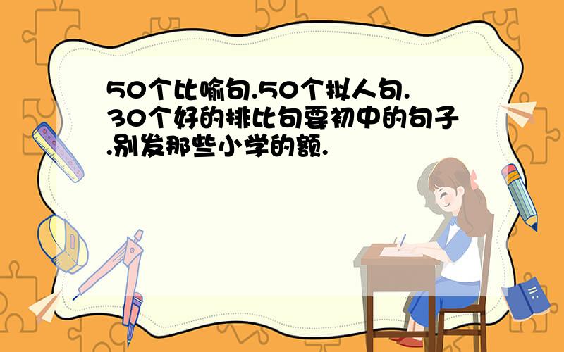 50个比喻句.50个拟人句.30个好的排比句要初中的句子.别发那些小学的额.