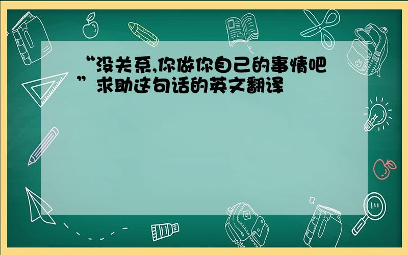 “没关系,你做你自己的事情吧”求助这句话的英文翻译