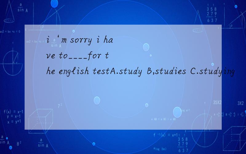 i‘m sorry i have to____for the english testA.study B,studies C.studying