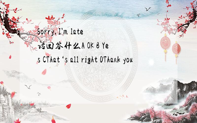 Sorry,I'm late话回答什么A OK B Yes CThat‘s all right DThank you