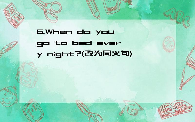 6.When do you go to bed every night?(改为同义句)