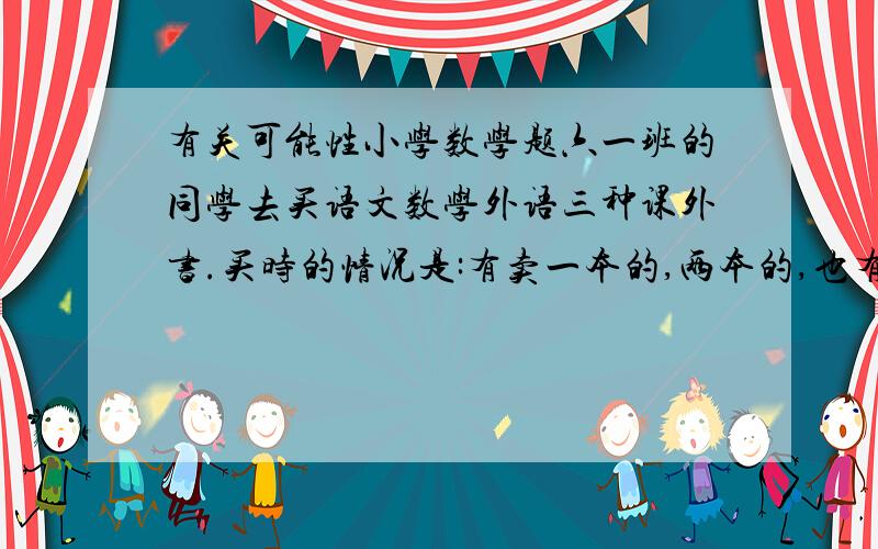 有关可能性小学数学题六一班的同学去买语文数学外语三种课外书.买时的情况是:有卖一本的,两本的,也有买三本的,问至少要去几名同学才能保证一定有两名同学买到相同的书