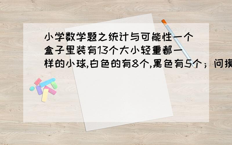 小学数学题之统计与可能性一个盒子里装有13个大小轻重都一样的小球,白色的有8个,黑色有5个；问摸出一个白球的可能性是多少?任意摸2个球,摸出一黑一白的可能性是多大?  要详细解题过程