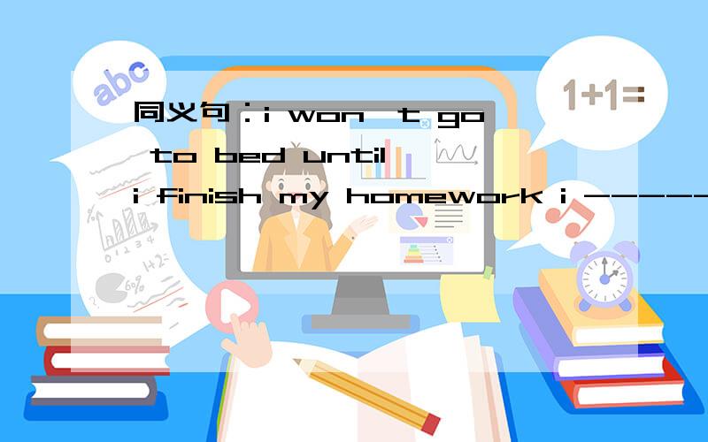 同义句：i won't go to bed until i finish my homework i ----- ----to bed ----i finish my homework