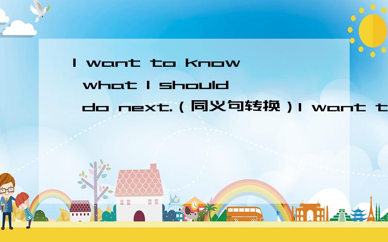 I want to know what I should do next.（同义句转换）I want to know what I should do next.（同义句转换）→ I want to know ____ _____ _____ next.（填三个单词哦）