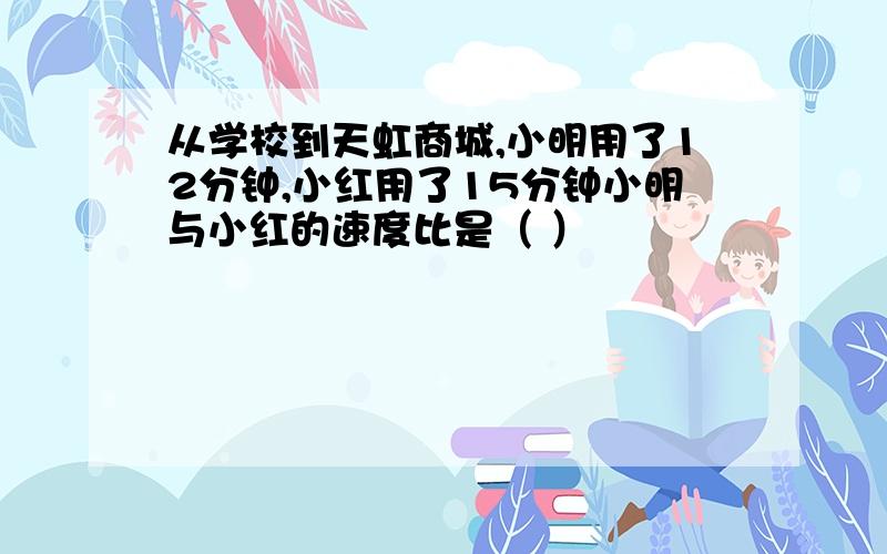 从学校到天虹商城,小明用了12分钟,小红用了15分钟小明与小红的速度比是（ ）