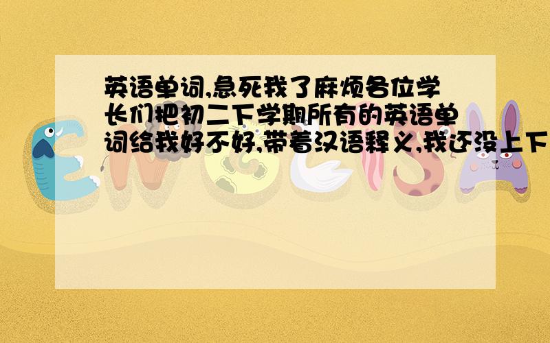 英语单词,急死我了麻烦各位学长们把初二下学期所有的英语单词给我好不好,带着汉语释义,我还没上下学期的课啊，为了预习，但又没借着书啊！初三的哥哥姐姐们，要人民教育出版社的，