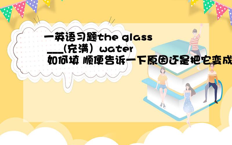 一英语习题the glass ___(充满）water  如何填 顺便告诉一下原因还是把它变成选择题的形式算了： the glass ___ water (  ) A:fill  B:filled with C:full of D:is full of 就在纠结该填B还是D.