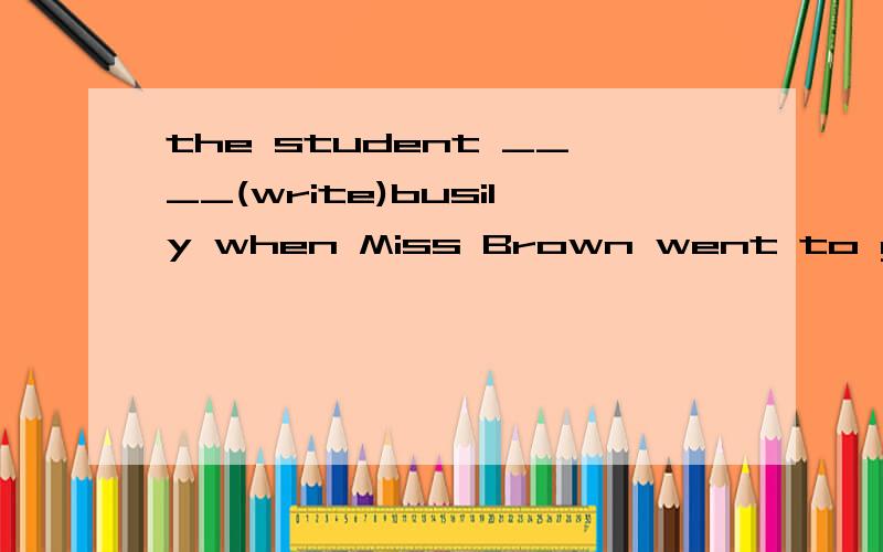 the student ____(write)busily when Miss Brown went to get a book she____(leave）in the offic