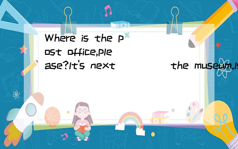 Where is the post office,please?lt's next_____the museum.ls it_____from here?No,it's not far.You can go there _____foot_____five minutes,then_____left at the cinema.lt's on your_____