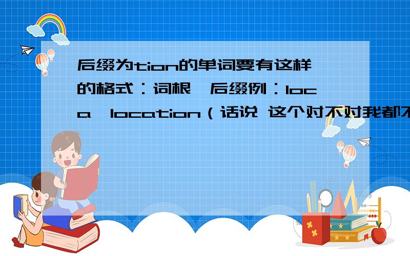 后缀为tion的单词要有这样的格式：词根—后缀例：loca—location（话说 这个对不对我都不清楚 给个对错啊 百度的亲们）不用搞那么复杂 请按格式 咱是要填表格滴