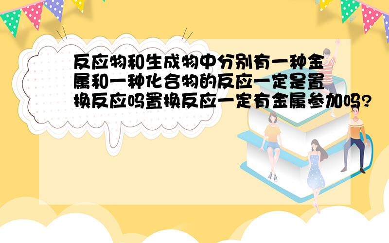 反应物和生成物中分别有一种金属和一种化合物的反应一定是置换反应吗置换反应一定有金属参加吗?