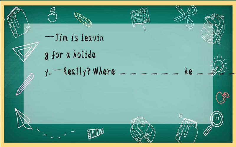 ―Jim is leaving for a holiday.―Really?Where ______ he _______?A．will,go B．has,gone 　C．has,been D．did,go