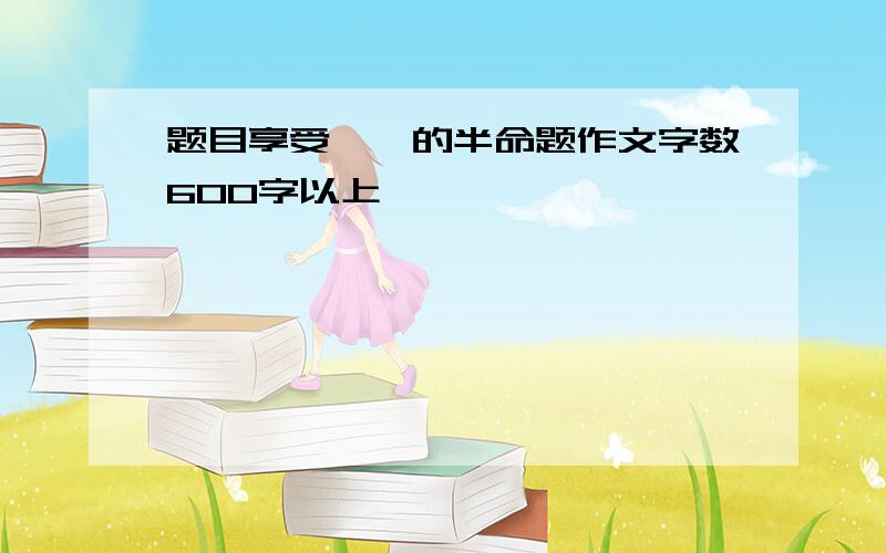 题目享受——的半命题作文字数600字以上